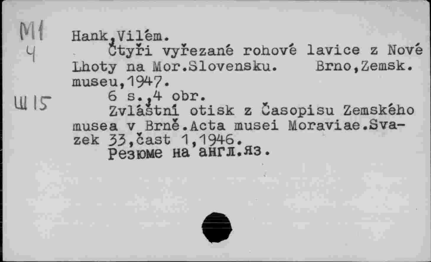 ﻿МІ
ч
Ш ІГ
Hank,Vilém.
Ctyri vyrezané rohové lavice z Novê Lhoty na Mor.Slovensku. Brno,Zemsk. museu, 1947»
6 s.,4 obr.
Zvlâstni otisk z časopisu Zemskêho musea V Brnê.Acta musei Moraviae.Sva-zek 33,cast 1,1946.
Резюме на англ.яз.